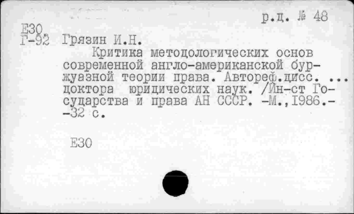 ﻿330, Г-92
р.ц. $ 48
Грязин И.Н.
Критика методологических основ современной англо-американской буржуазной теории права. Автореф.дисс. ... доктора юридических наук. /Йн-ст Государства и права АН СССР. -М.,1986.--32 с.
330